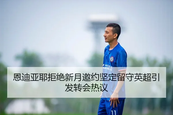 恩迪亚耶拒绝新月邀约坚定留守英超引发转会热议 | 333SPORTS
